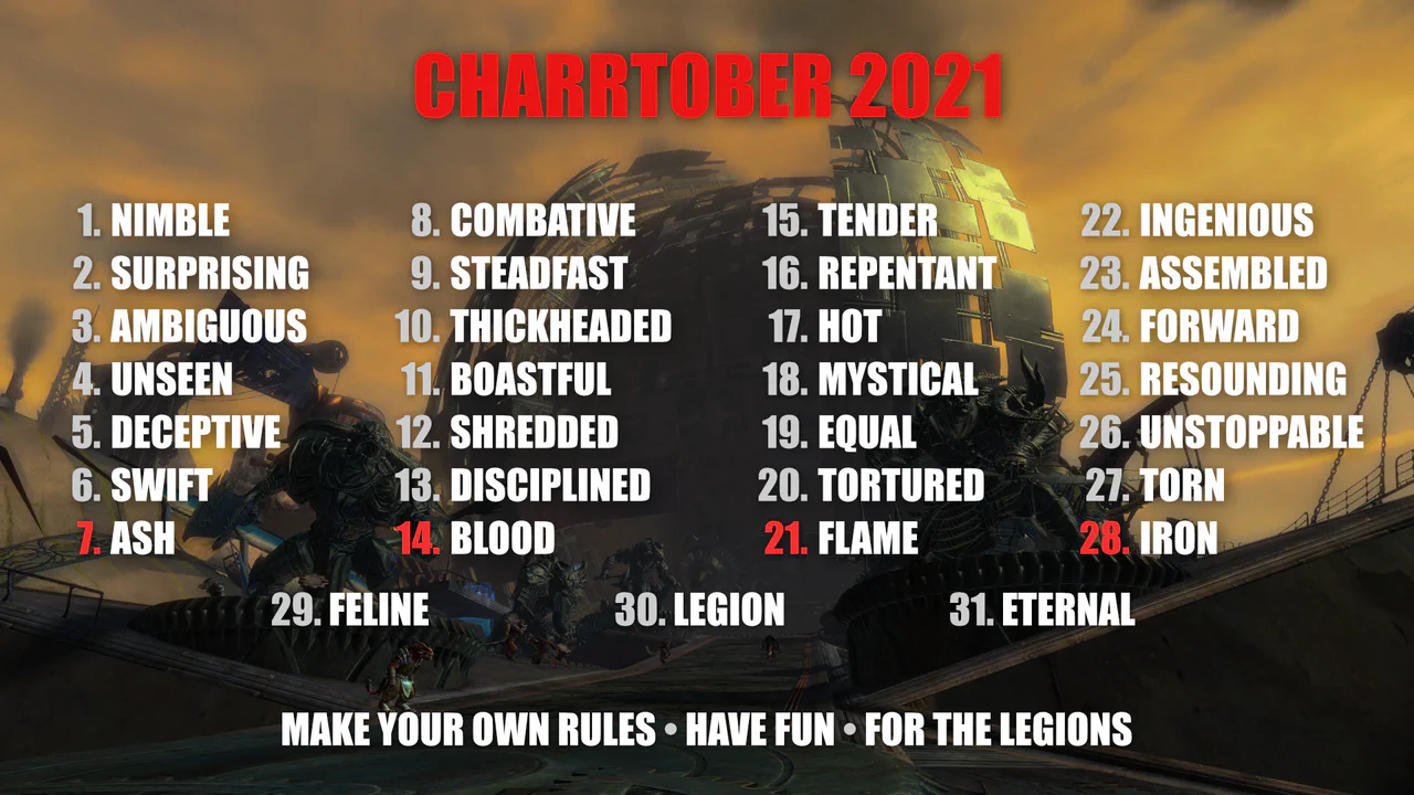 Image showing the prompts for Charrtober 2021, on top of a screenshot of the Black Citadel from Guild Wars 2. The prompts are: 1 Nimble, 2 Surprising, 3 Ambiguous, 4 Unseen, 5 Deceptive, 6 Swift, 7 Ash, 8 Combative, 9 Steadfast, 10 Thickheaded, 11 Boastful, 12 Shredded, 13 Disciplined, 14 Blood, 15 Tender, 16 Repentant, 17 Hot, 18 Mystical, 19 Equal, 20 Tortured, 21 Flame, 22 Ingenious, 23 Assembled, 24 Forward, 25 Resounding, 26 Unstoppable, 27 Torn, 28 Iron, 29 Feline, 30 Legion, 31 Eternal