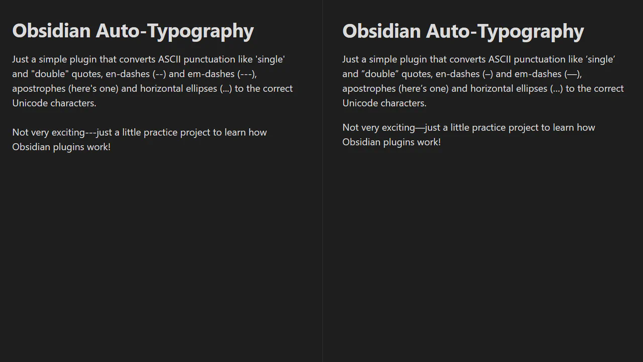 Screenshot of two editor tabs in Obsidian with the following text: Just a simple plugin that converts ASCII punctuation like ‘single’ and “double” quotes, en-dashes (–) and em-dashes (—), apostrophes (here’s one) and horizontal ellipses (…) to the correct Unicode characters. Not very exciting—just a little practice project to learn how Obsidian plugins work!
